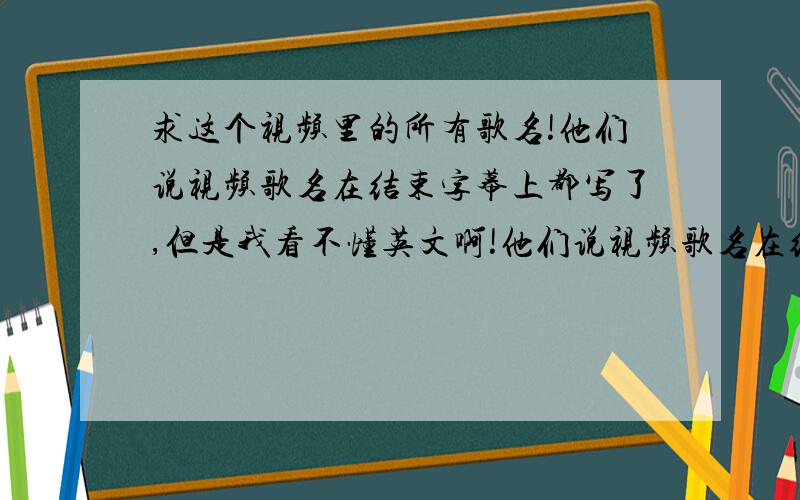 求这个视频里的所有歌名!他们说视频歌名在结束字幕上都写了,但是我看不懂英文啊!他们说视频歌名在结束字幕上都写了,但是我看不懂英文啊!还有这里的歌哪里有的下我也要谢谢了!1楼谢谢