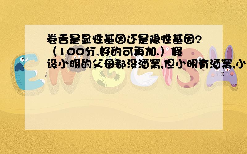 卷舌是显性基因还是隐性基因?（100分,好的可再加.）假设小明的父母都没酒窝,但小明有酒窝,小明的父母舌头不能卷,但小明能卷,那他是他们亲生的吗?