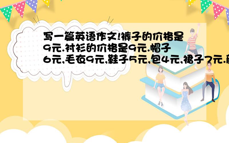 写一篇英语作文!裤子的价格是9元.衬衫的价格是9元.帽子6元,毛衣9元,鞋子5元,包4元,裙子7元.颜色随便!能不能马上就好!60词以上