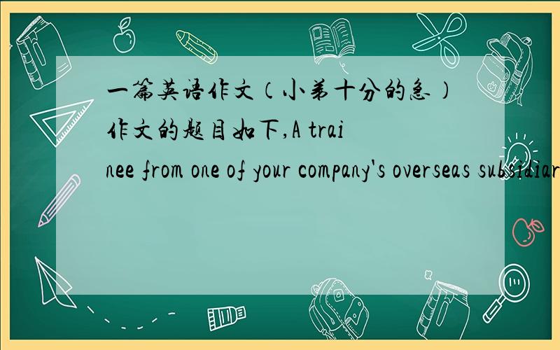 一篇英语作文（小弟十分的急）作文的题目如下,A trainee from one of your company's overseas subsidiaries is coming to work as your assistant for six months.Your boss has asked you to brief her on your company before she arrives.Writ