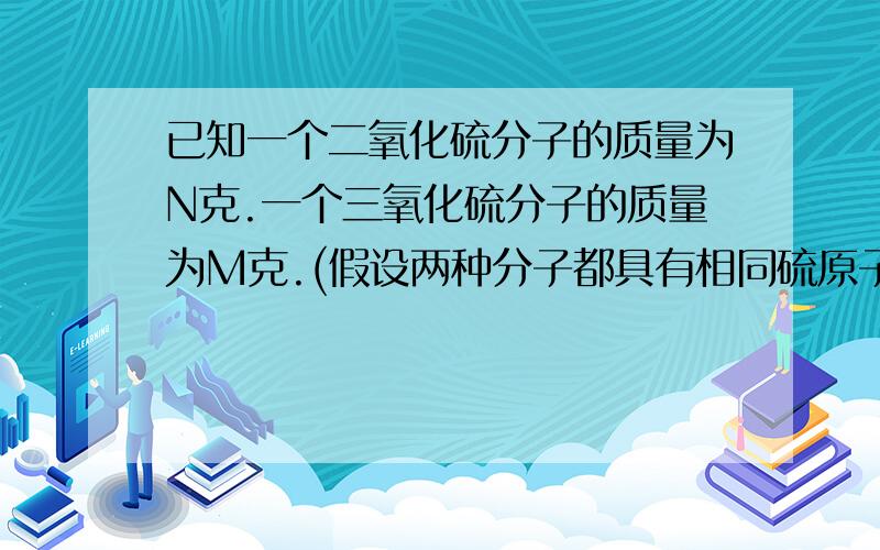 已知一个二氧化硫分子的质量为N克.一个三氧化硫分子的质量为M克.(假设两种分子都具有相同硫原子和氧分子.)若以一个硫原子的1/32为标准,可计算出二氧化硫的式量为( )A.32n／（m-n)B.32n/(3n-2m)