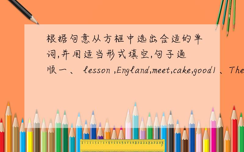 根据句意从方框中选出合适的单词,并用适当形式填空,句子通顺一、 lesson ,England,meet,cake,good1、There are some[ ]on the plate on the table.2、We have a parents's[ ]every term.3、Some teachers from other schools can watch