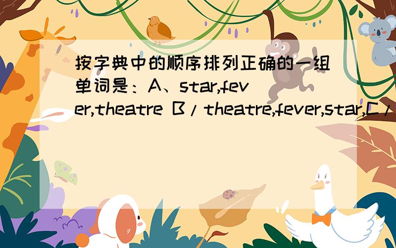 按字典中的顺序排列正确的一组单词是：A、star,fever,theatre B/theatre,fever,star,C/fever,star,theatr