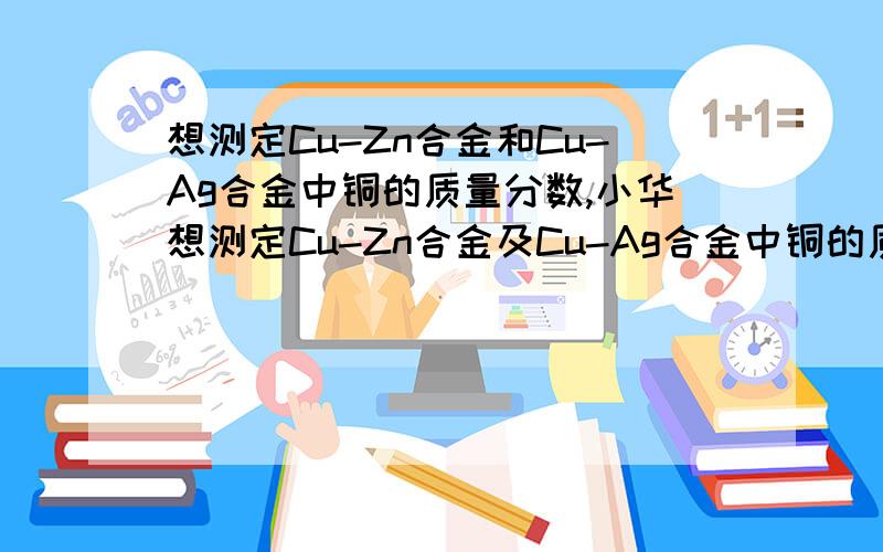 想测定Cu-Zn合金和Cu-Ag合金中铜的质量分数,小华想测定Cu-Zn合金及Cu-Ag合金中铜的质量分数,实验室只提供一瓶未标明质量分数的稀盐酸和必要的仪器. （1）你认为能测出其铜的质量分数的是___