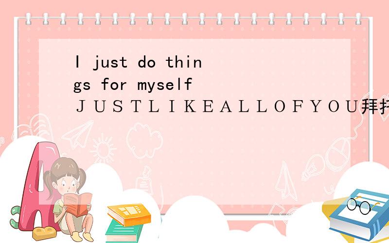 I just do things for myself ＪＵＳＴＬＩＫＥＡＬＬＯＦＹＯＵ拜托各位大神