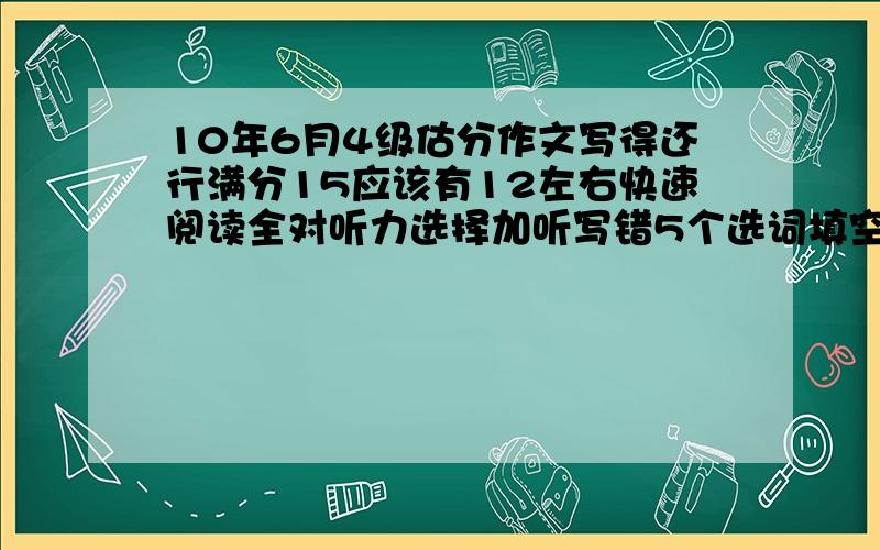 10年6月4级估分作文写得还行满分15应该有12左右快速阅读全对听力选择加听写错5个选词填空错4个阅读错1个完形填空错5个翻译错1或2个请考过的大神看看大概多少分PS:看看成绩出来估计够不