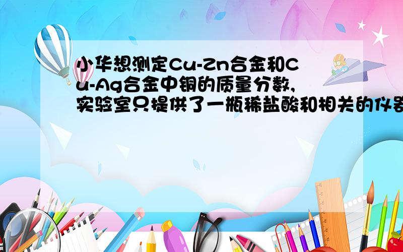 小华想测定Cu-Zn合金和Cu-Ag合金中铜的质量分数,实验室只提供了一瓶稀盐酸和相关的仪器.(1)根据现有的条件,你认为只能测出_____________合金中铜的质量分数.(2)为了测定该合金的组成,小华称取