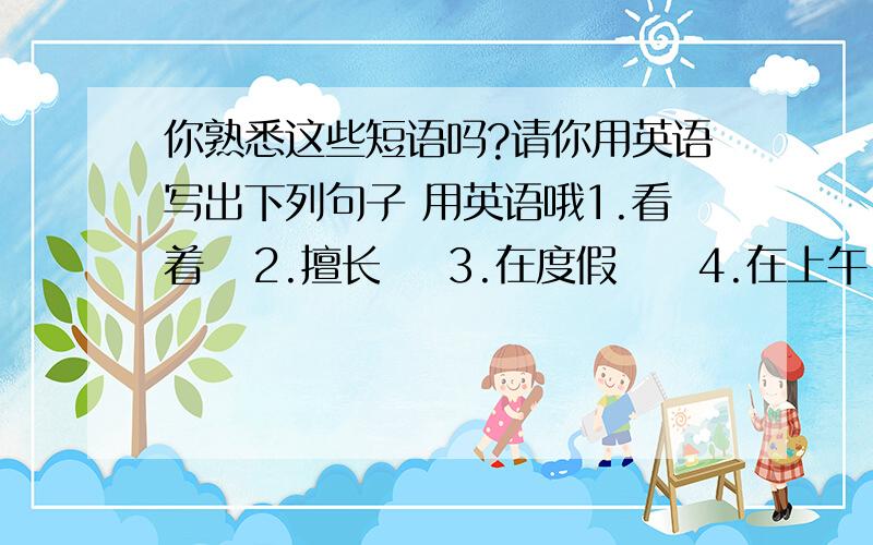 你熟悉这些短语吗?请你用英语写出下列句子 用英语哦1.看着   2.擅长    3.在度假     4.在上午     5.卧床   6.在阳光下    7.在困境    8.迟到    9.要求    10.寻找    11.等候     12.付钱    13.到达    14.