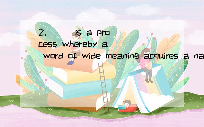 2.( ) is a process whereby a word of wide meaning acquires a narrower sense,in which it is applicable only to some of the objects it had previously denoted,or a word of wide usage is restricted in its application and comes to be used only in a specia