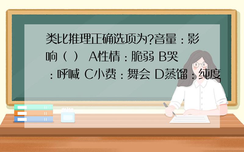 类比推理正确选项为?音量：影响（ ） A性情：脆弱 B哭：呼喊 C小费：舞会 D蒸馏：纯度