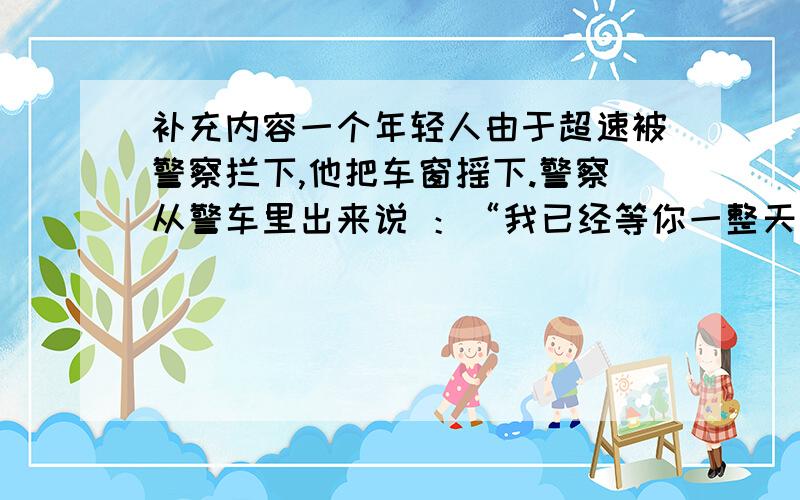 补充内容一个年轻人由于超速被警察拦下,他把车窗摇下.警察从警车里出来说 ：“我已经等你一整天了.” 年轻人回答：“是啊 ,（ ）.” 警察好不容易止住笑,严厉批评的话一句没说出口,开