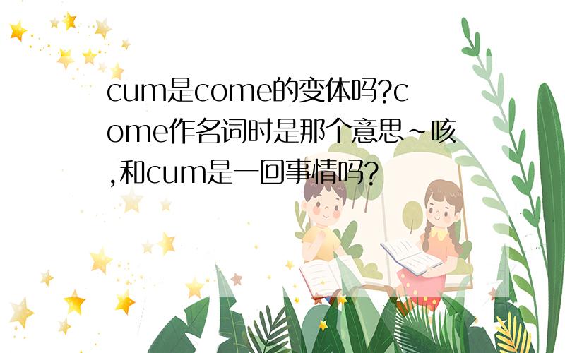 cum是come的变体吗?come作名词时是那个意思~咳,和cum是一回事情吗?