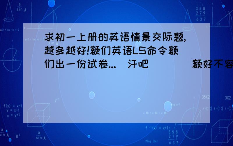 求初一上册的英语情景交际题,越多越好!额们英语LS命令额们出一份试卷...[汗吧|||]额好不容易出到此题,崩溃了...