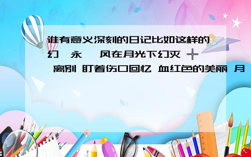 谁有意义深刻的日记比如这样的幻滅永恆 风在月光下幻灭 ╬ 离别 盯着伤口回忆 血红色的美丽 月殇下 天堂的背影 残忍的绚丽 为虚影伤心 泪水流淌过去 月牙的锋利 割不去回忆 因为不放弃