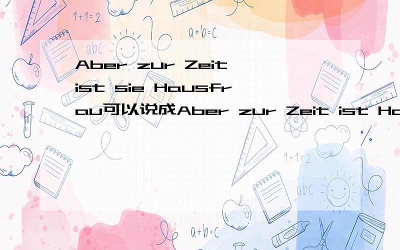 Aber zur Zeit ist sie Hausfrau可以说成Aber zur Zeit ist Hausfrau sie.在意思不变的情况下Aber zur Zeit ist sie Hausfrau可以说成Aber zur Zeit ist Hausfrau sie.在意思不变的情况.或者可以说成Aber sie ist Hausfrau zur Zeit .