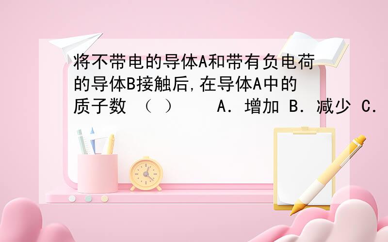 将不带电的导体A和带有负电荷的导体B接触后,在导体A中的质子数 （ ）　　A．增加 B．减少 C．不变 D．先增加后减少