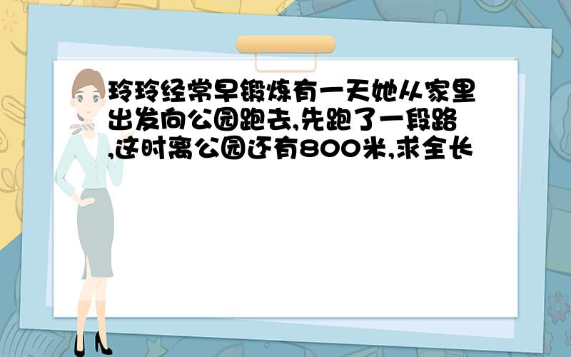 玲玲经常早锻炼有一天她从家里出发向公园跑去,先跑了一段路,这时离公园还有800米,求全长