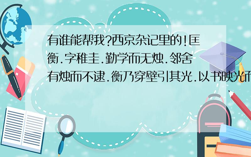 有谁能帮我?西京杂记里的!匡衡.字稚圭.勤学而无烛.邻舍有烛而不逮.衡乃穿壁引其光.以书映光而读之.邑人大姓文不识.家富多书衡乃与其佣作而不求偿.主人怪问衡.衡曰愿得主人书遍读之主