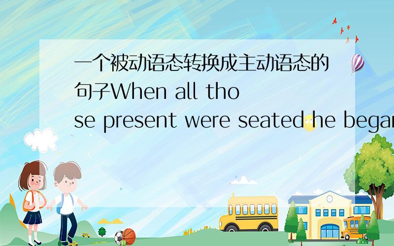 一个被动语态转换成主动语态的句子When all those present were seated he began his lecture.转换成主动语态