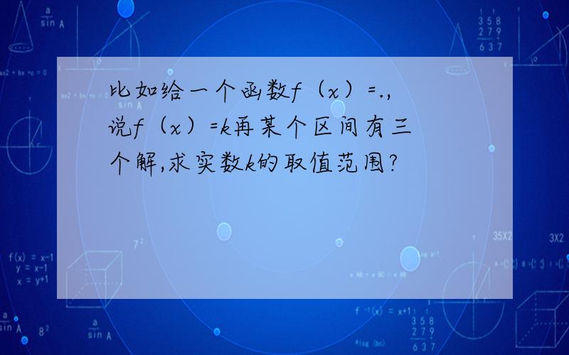 比如给一个函数f（x）=.,说f（x）=k再某个区间有三个解,求实数k的取值范围?