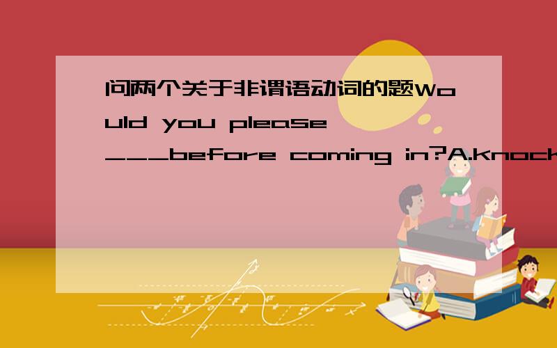 问两个关于非谓语动词的题Would you please___before coming in?A.knock B.to knock C.knocking D.to be knocked 为什么选A?B和C错在哪里了?The last man___the burning house was the head of the fireman.A.left B.being left C.having left D.