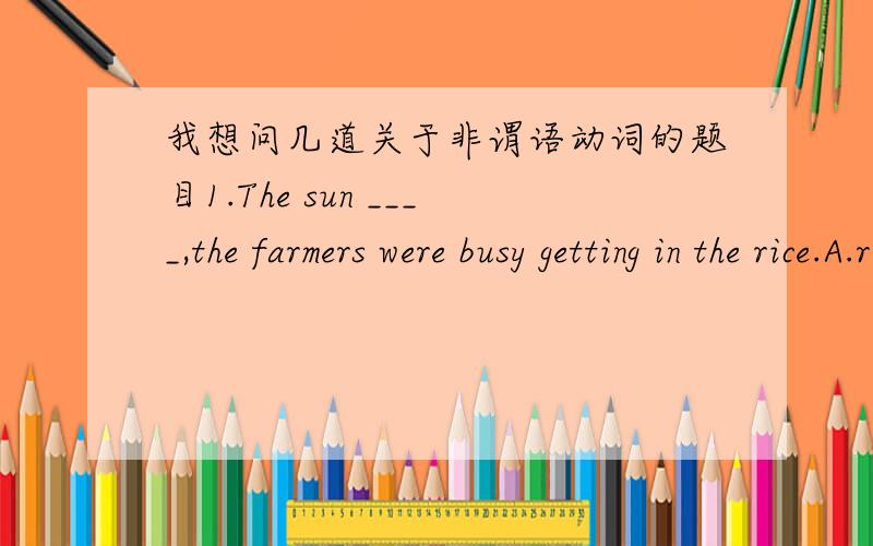 我想问几道关于非谓语动词的题目1.The sun ____,the farmers were busy getting in the rice.A.rose B.being risen C.rising D.had risingKey:CQ:为什么不选D?