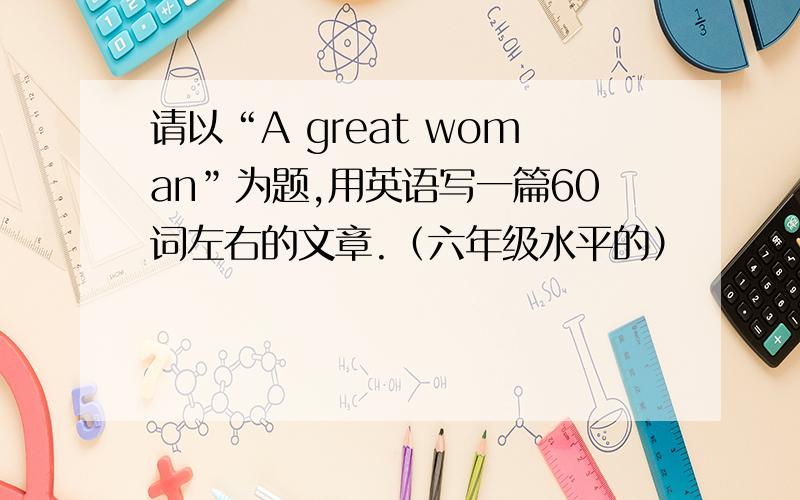 请以“A great woman”为题,用英语写一篇60词左右的文章.（六年级水平的）