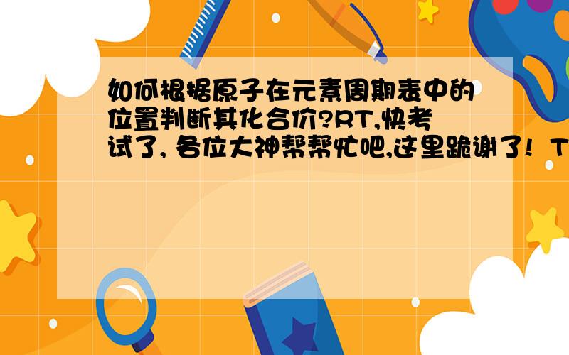 如何根据原子在元素周期表中的位置判断其化合价?RT,快考试了, 各位大神帮帮忙吧,这里跪谢了!  T T