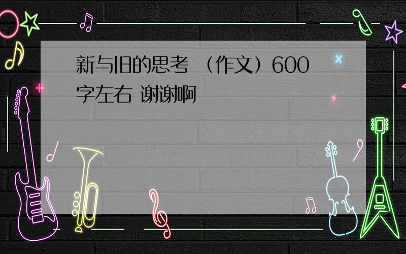 新与旧的思考 （作文）600字左右 谢谢啊