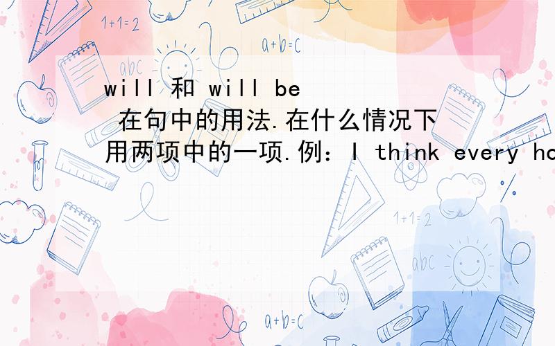 will 和 will be 在句中的用法.在什么情况下用两项中的一项.例：I think every home will have a robot.    例：There will be fewer people. 详细。不要太抽象。谢谢！！！！！！！！！！！