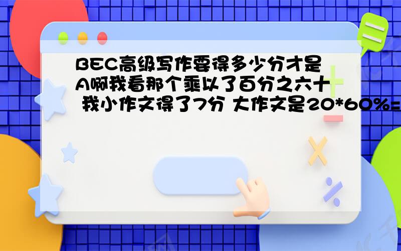 BEC高级写作要得多少分才是A啊我看那个乘以了百分之六十 我小作文得了7分 大作文是20*60%=12分 是BEC培训机构给打分的 但是我有点看不懂啊