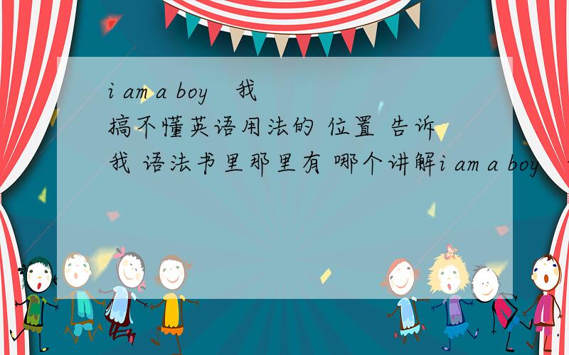 i am a boy   我搞不懂英语用法的 位置 告诉我 语法书里那里有 哪个讲解i am a boy   我搞不懂英语用法的 位置 告诉我 语法书里那里有 位置的讲解 是 动词句型吗?