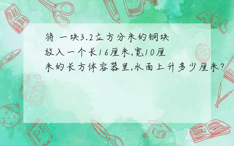 将 一块3.2立方分米的铜块放入一个长16厘米,宽10厘米的长方体容器里,水面上升多少厘米?