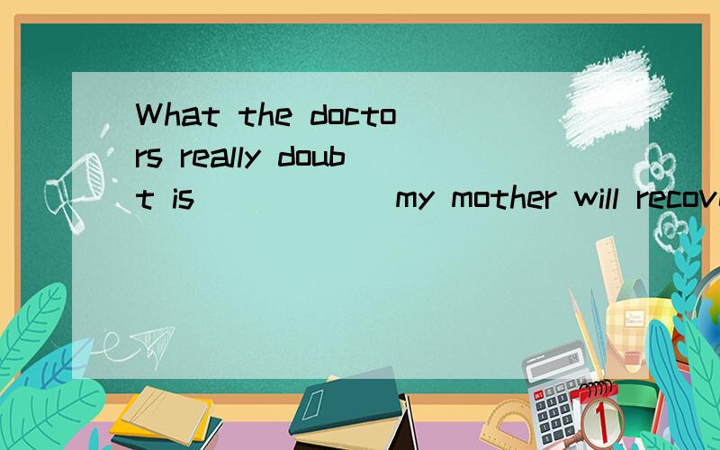 What the doctors really doubt is _____ my mother will recover from the serious disease soon.A.when B.how C.whether D.why