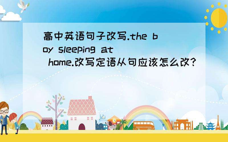 高中英语句子改写.the boy sleeping at home.改写定语从句应该怎么改?