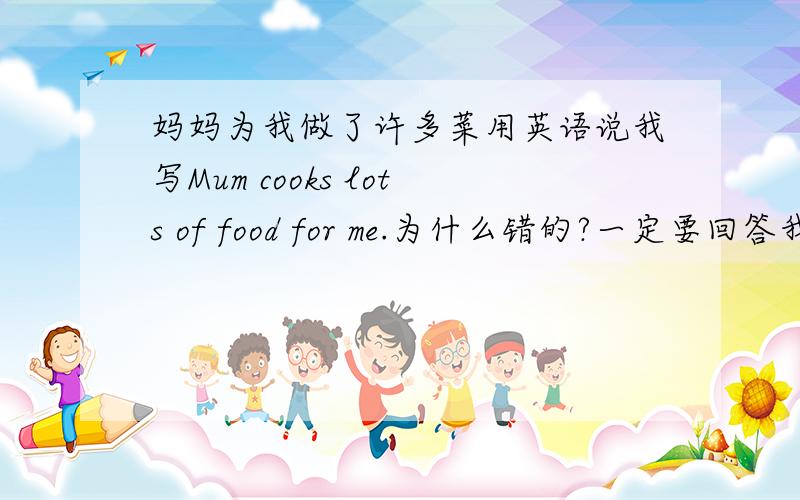 妈妈为我做了许多菜用英语说我写Mum cooks lots of food for me.为什么错的?一定要回答我为什么错的,