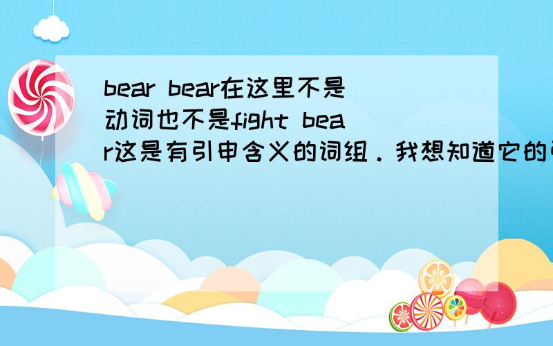 bear bear在这里不是动词也不是fight bear这是有引申含义的词组。我想知道它的引申意思我明白这2个词放一起是斗熊的意思you want to describe that the fight is so ferocious and reach such a 