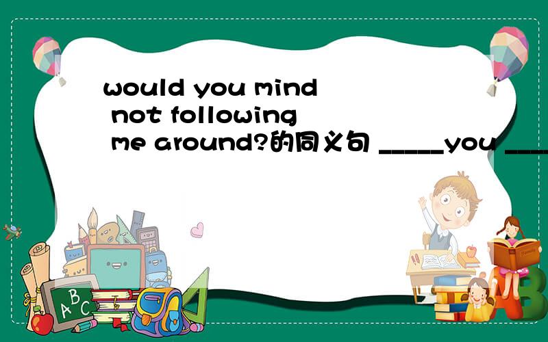 would you mind not following me around?的同义句 _____you _____ ____ _____ me ____ ____ ____?