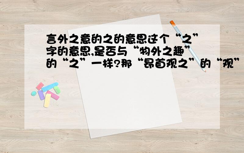 言外之意的之的意思这个“之”字的意思,是否与“物外之趣”的“之”一样?那“昂首观之”的“观”与“作青云白鹤观”的“观”意思相同吗?