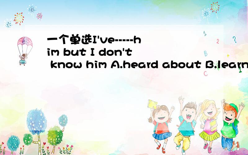 一个单选I've-----him but I don't know him A.heard about B.learned C.heard from D.heard