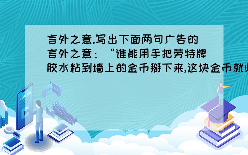 言外之意.写出下面两句广告的言外之意：“谁能用手把劳特牌胶水粘到墙上的金币掰下来,这块金币就归谁.”这则广告的言外之意是?一电扇厂的广告：“实不相瞒,‘天仙’的名气是吹出来