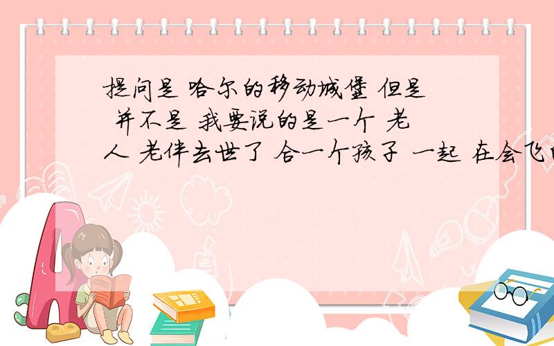 提问是 哈尔的移动城堡 但是 并不是 我要说的是一个 老人 老伴去世了 合一个孩子 一起 在会飞的房子里面 他是用气球 挂在房子上面 让房子飞的