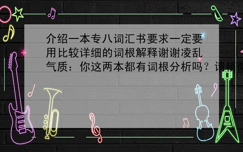 介绍一本专八词汇书要求一定要用比较详细的词根解释谢谢凌乱气质：你这两本都有词根分析吗？请稍微说详细点好吗拜托大家看清楚了，要有词根的！！！！