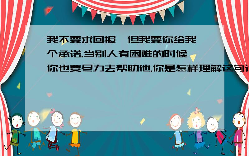 我不要求回报,但我要你给我一个承诺.当别人有困难的时候,你也要尽力去帮助他.你是怎样理解这句话的?