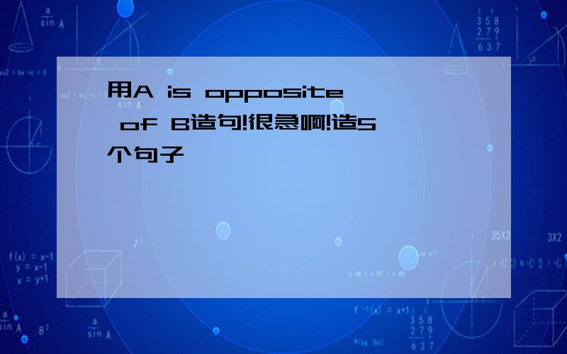 用A is opposite of B造句!很急啊!造5个句子