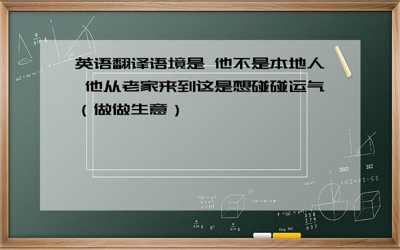 英语翻译语境是 他不是本地人 他从老家来到这是想碰碰运气（做做生意）