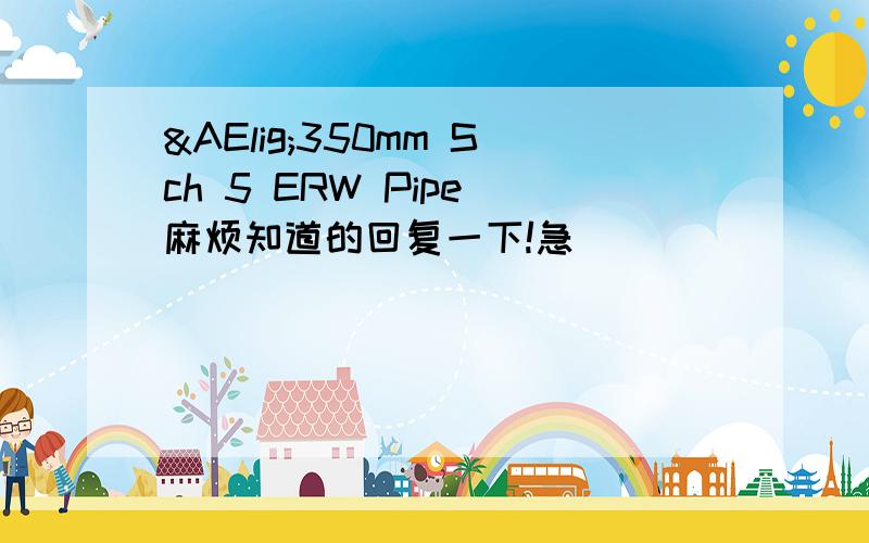 Æ350mm Sch 5 ERW Pipe 麻烦知道的回复一下!急