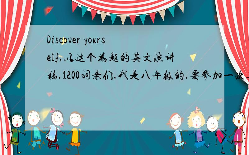 Discover yourself,以这个为题的英文演讲稿,1200词亲们,我是八年级的,要参加一次英文演讲比赛,1200词演讲稿,要求脱稿,姐们快急疯了,麻烦各位亲帮个忙,借鉴借鉴也好的.可以帮忙在网上从多篇文