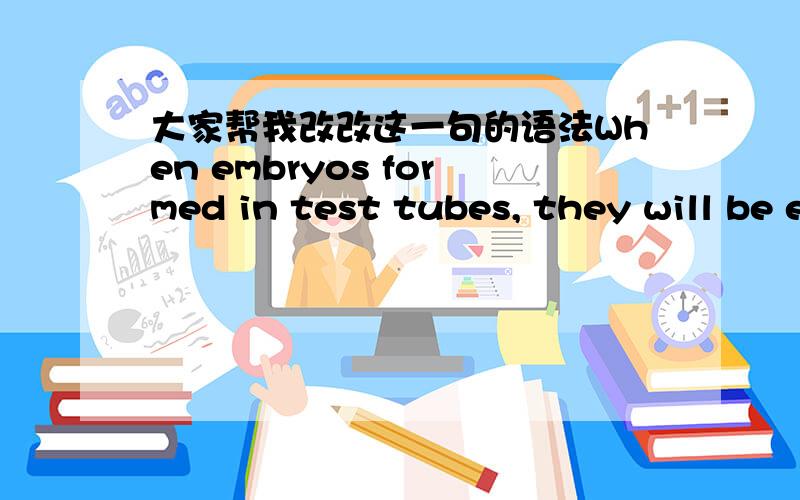 大家帮我改改这一句的语法When embryos formed in test tubes, they will be experiencing some mental processes.不知道这样写对不对,我要表达的意思是: 当胚胎在试管里成型后,它们将会进行一些mental processes. 这