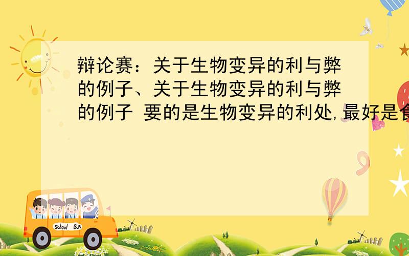 辩论赛：关于生物变异的利与弊的例子、关于生物变异的利与弊的例子 要的是生物变异的利处,最好是食物变异给我们的好处,要例子.5条以上.六年下册,说的话要是适合六年级的